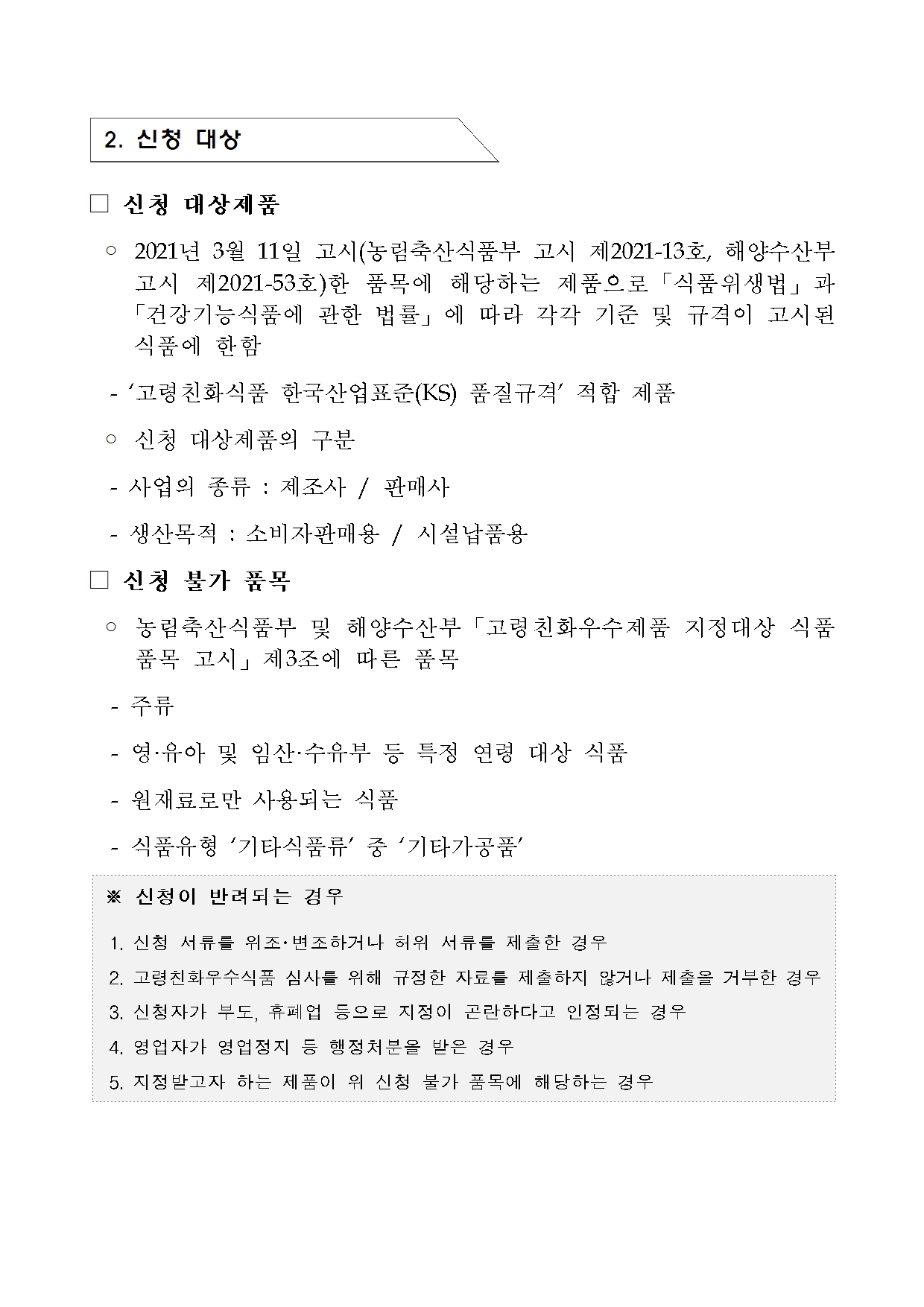 [지정공고 제2024-23호] 2025년 제1차 고령친화우수식품 지정 계획 공고2 
 2. 신청 대상
 신청 대상제품
  2021년 3월 11일 고시(농림축산식품부 고시 제2021-13호, 해양수산부      고시 제2021-53호)한 품목에 해당하는 제품으로「식품위생법」과     「건강기능식품에 관한 법률」에 따라 각각 기준 및 규격이 고시된      식품에 한함
   ‘고령친화식품 한국산업표준(KS) 품질규격’ 적합 제품
 신청 대상제품의 구분
   사업의 종류 : 제조사 / 판매사
   생산목적 : 소비자판매용 / 시설납품용 
 신청 불가 품목
 농림축산식품부 및 해양수산부「고령친화우수제품 지정대상 식품 품목 고시」제3조에 따른 품목
 주류
 영·유아 및 임산·수유부 등 특정 연령 대상 식품
  -원재료로만 사용되는 식품
   식품유형 ‘기타식품류’ 중 ‘기타가공품’

 신청이 반려되는 경우

 1. 신청 서류를 위조･변조하거나 허위 서류를 제출한 경우

 2. 고령친화우수식품 심사를 위해 규정한 자료를 제출하지 않거나 제출을 거부한 경우

 3. 신청자가 부도, 휴폐업 등으로 지정이 곤란하다고 인정되는 경우

 4. 영업자가 영업정지 등 행정처분을 받은 경우

 5. 지정받고자 하는 제품이 위 신청 불가 품목에 해당하는 경우
