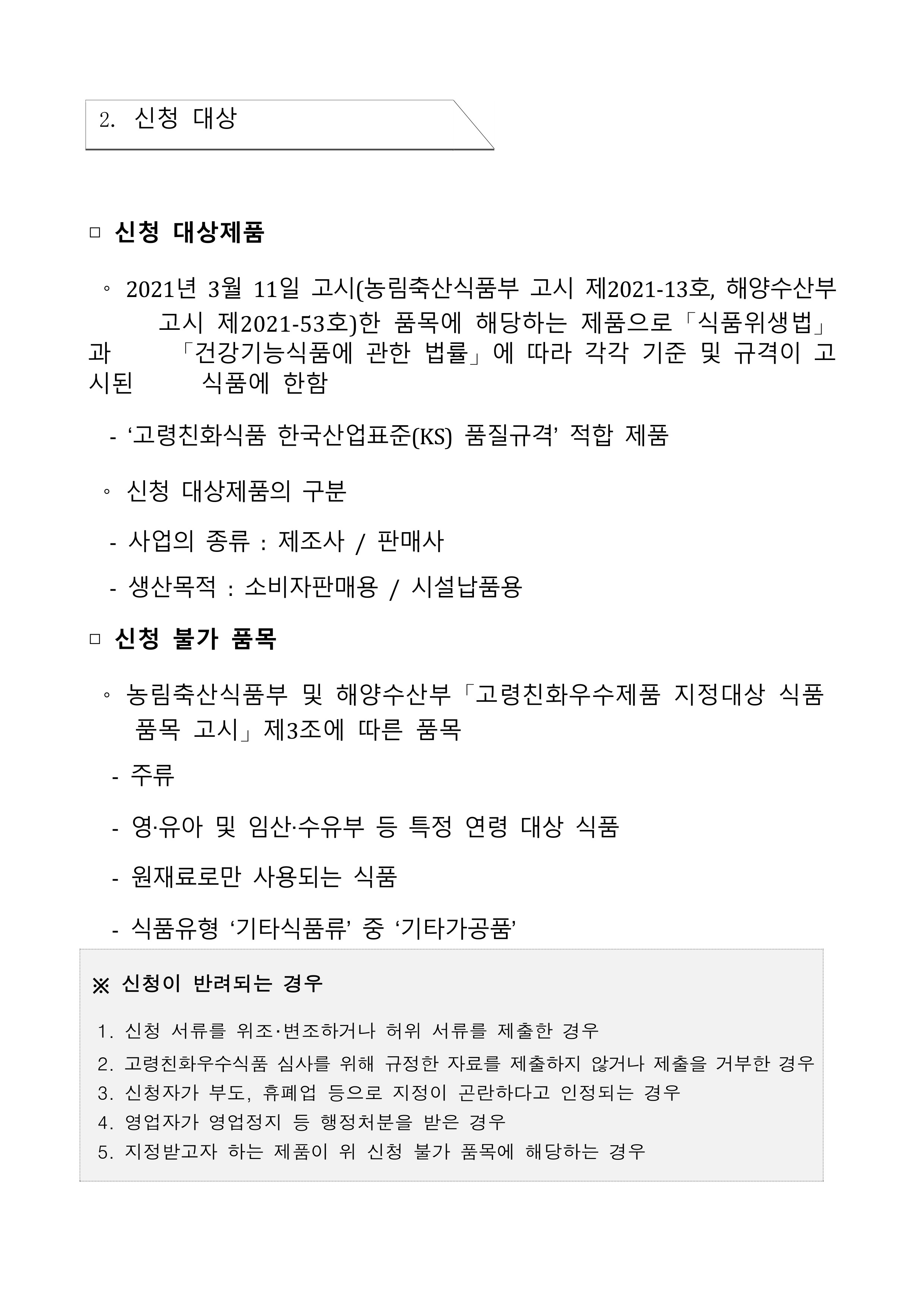 
2. 신청 대상
□ 신청 대상제품
O
과 시
시된
2021년 3월 11일 고시(농림축산식품부 고시 제2021-13호, 해양수산부 고시 제2021-53호)한 품목에 해당하는 제품으로「식품위생법」 「건강기능식품에 관한 법률」에 따라 각각 기준 및 규격이 고 식품에 한함
'고령친화식품 한국산업표준(KS) 품질규격' 적합 제품
신청 대상제품의 구분
-
사업의 종류 : 제조사 / 판매사
-
생산목적 : 소비자판매용/ 시설납품용
□ 신청 불가 품목
농림축산식품부 및 해양수산부 「고령친화우수제품 지정대상 식품 품목 고시」제3조에 따른 품목
-
주류
영·유아 및 임산·수유부 등 특정 연령 대상 식품
원재료로만 사용되는 식품
-
식품유형 기타식품류' 중 '기타가공품'
※신청이 반려되는 경우
1. 신청 서류를 위조·변조하거나 허위 서류를 제출한 경우
2. 고령친화우수식품 심사를 위해 규정한 자료를 제출하지 않거나 제출을 거부한 경우
3. 신청자가 부도, 휴폐업 등으로 지정이 곤란하다고 인정되는 경우
4. 영업자가 영업정지 등 행정처분을 받은 경우
5. 지정받고자 하는 제품이 위 신청 불가 품목에 해당하는 경우