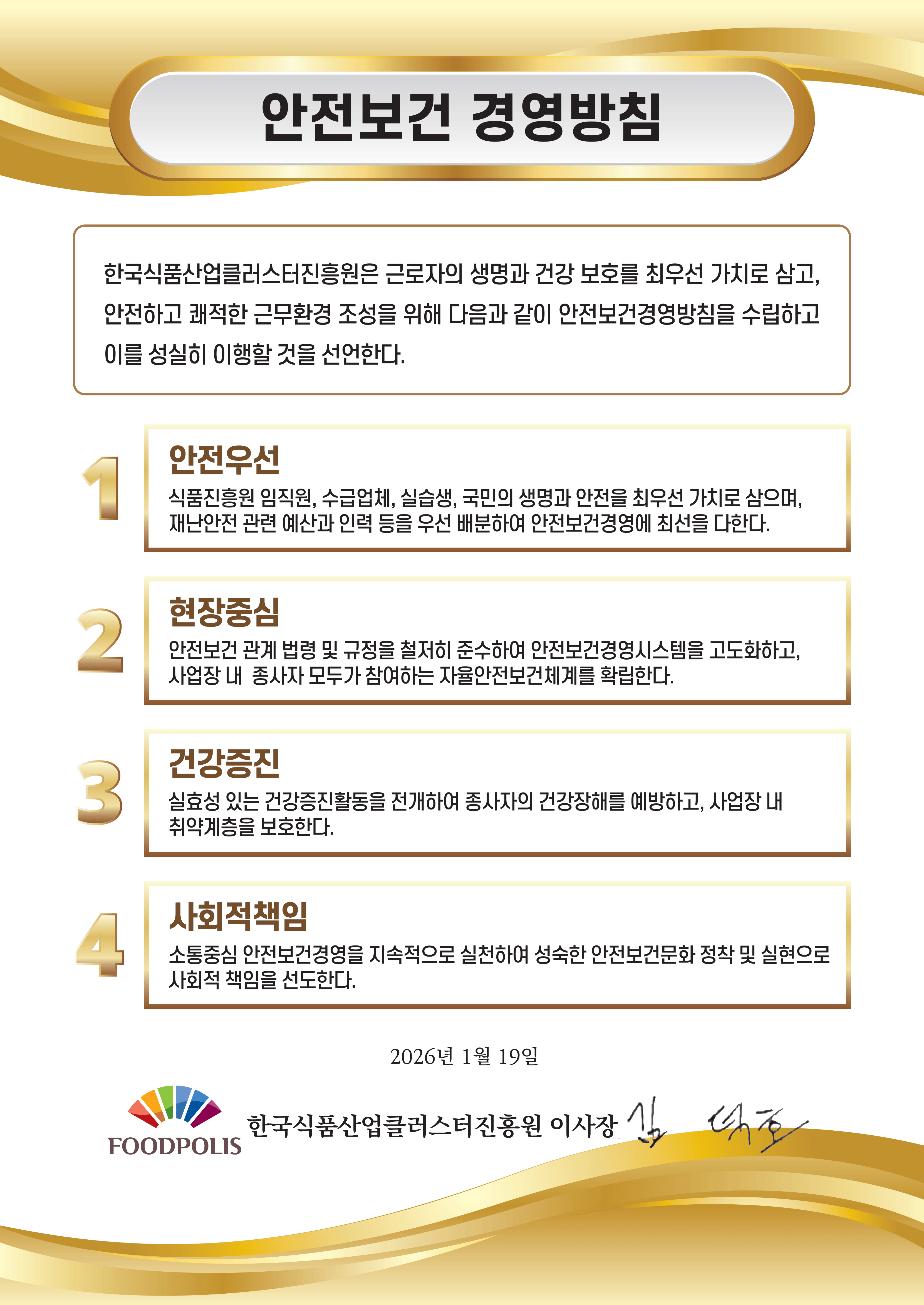 안전보건 경영방침 한국식품산업클러스터진흥원은 근로자의 생명과 건강 보호를 최우선 가치로 삼고, 안전하고 쾌적한 근무환경 조성을 위해 다음과 같이 안전보건경영방침을 수립하고 이를 성실히 이행할 것을 선언한다. 1. 안전우선 식품진흥원 임직원, 수급업체, 실습생, 국민의 생명과 안전을 최우선 가치로 삼으며, 재난안전 관련 예산과 인력 등을 우선 배분하여 안전보건경영에 최선을 다한다. 2. 현장중심 안전보건 관계 법령 및 규정을 철저히 준수하여 안전보건경영시스템을 고도화하고, 사업장 내 종사자 모두가 참여하는 자율안전보건체계를 확립한다. 3. 건강증진 실효성 있는 건강증진활동을 전개하여 종사자의 건강장해를 예방하고, 사업장 내 취약계층을 보호한다. 4. 사회적책임 소통중심 안전보건경영을 지속적으로 실천하여 성숙한 안전보건문화 정착 및 실현으로 사회적 책임을 선도한다. 2026년 1월 19일 FOODPOLIS 한국식품산업클러스터진흥원 이사장 김덕호
