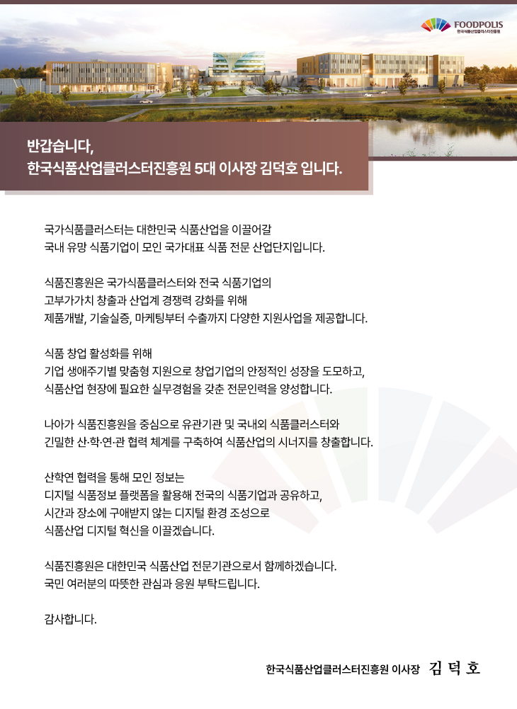 반갑습니다 한국식품클러스터진흥원 5대이사장 김덕호입니다. 국가식품클러스터는 대한민국 식품산업을 이끌어갈 국내 유망 식품기업이 모인 국가대표 식품 전문 산업단지입니다. 식품진흥원은 국가식품클러스터와 전국 식품기업의 고부가가치 창출과 산업계 경쟁력 강화를 위해 제품개발, 기술실증, 마케팅부터 수출까지 다양한 지원사업을 제고앟ㅂ니다. 식품창업활성화를 위해 기업 생애주기별 맞춤형지원으로 창업기업의 안정저긴 성장을 도모하고, 식품산업 현장에 필요한 실무경험을 갖춘 전문인력을 양성합니다. 나아가 식품진흥원을 중심으로 유관기관 및 국내외 식품클러스터와 긴밀한 산학연관협력체계를 구축하여 식품산업의 시너지를 창출합니다. 산학연 협력을 통해모인 정보는 디지털 식품정보 플랫폼을 활용해 전국의 식품기업과 공유하고, 시간과 장소에 구애받지않는 디지털환경조성으로 식품산업디지털 혁신을 이끌겠습니다. 식품진흥원은 대한민국 식품산업 전문기관으로서 함께하겠습니다. 국민여러분의 따뜻한 관심과 응원 부탁드립니다. 감사합니다. 한국식품산업클러스터 진흥원 이사장 김덕호